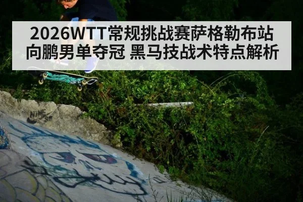 2026WTT常规挑战赛萨格勒布站向鹏男单夺冠 黑马技战术特点解析