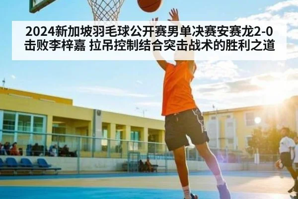 2024新加坡羽毛球公开赛男单决赛安赛龙2-0击败李梓嘉 拉吊控制结合突击战术的胜利之道