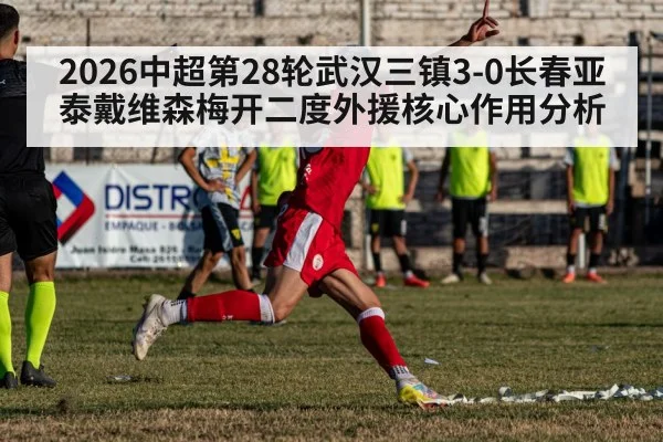2026中超第28轮武汉三镇3-0长春亚泰戴维森梅开二度外援核心作用分析