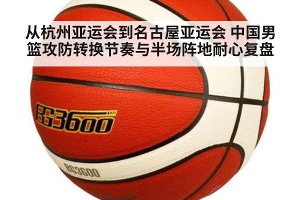 从杭州亚运会到名古屋亚运会 中国男篮攻防转换节奏与半场阵地耐心复盘
