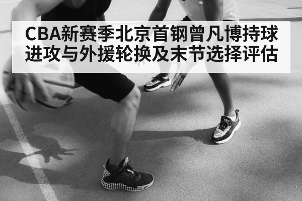 CBA新赛季北京首钢曾凡博持球进攻与外援轮换及末节选择评估